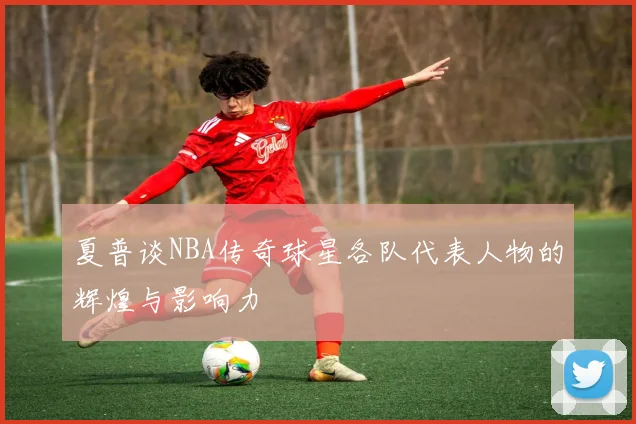 夏普谈NBA传奇球星各队代表人物的辉煌与影响力
