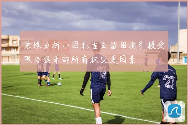 意媒分析小因扎吉去留困境引援受限与俱乐部所有权变更因素