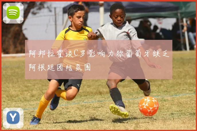 阿邦拉霍谈C罗影响力称葡萄牙缺乏阿根廷团结氛围