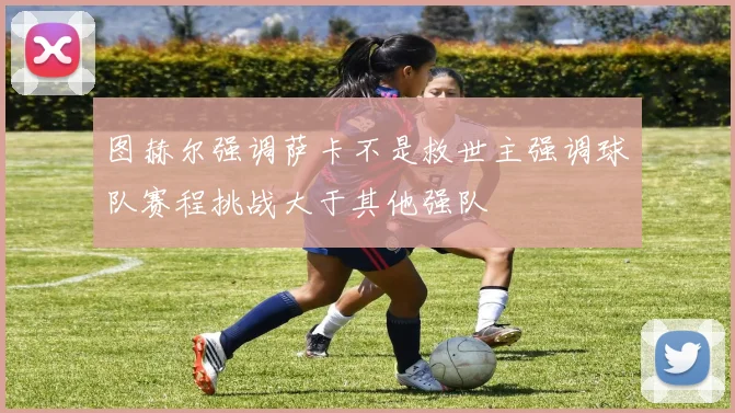 图赫尔强调萨卡不是救世主强调球队赛程挑战大于其他强队