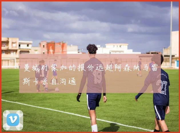 曼城对蒙加的报价远超阿森纳马雷斯卡亲自沟通