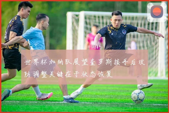 世界杯加纳队展望奎罗斯接手后攻防调整关键在于状态恢复
