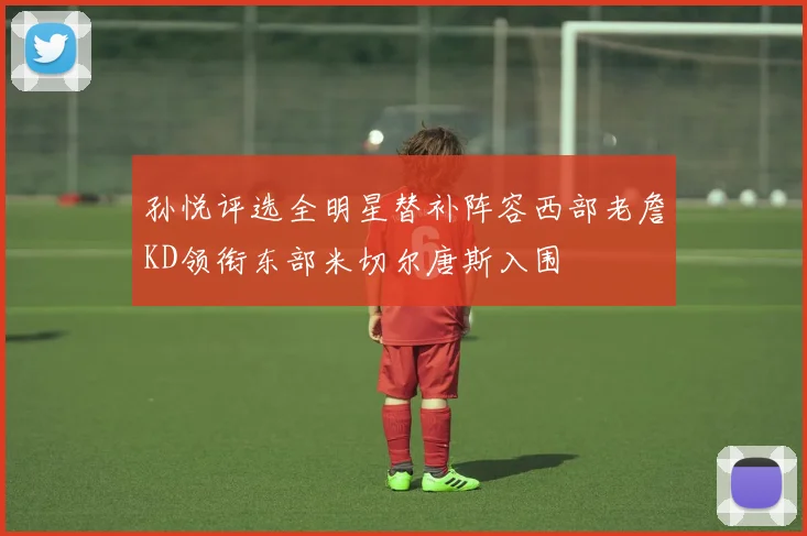 孙悦评选全明星替补阵容西部老詹KD领衔东部米切尔唐斯入围