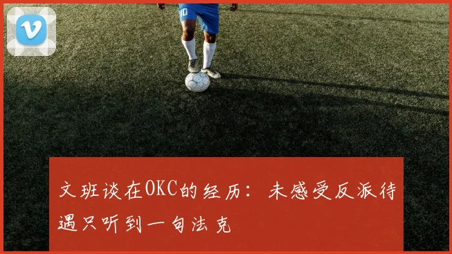 文班谈在OKC的经历：未感受反派待遇只听到一句法克