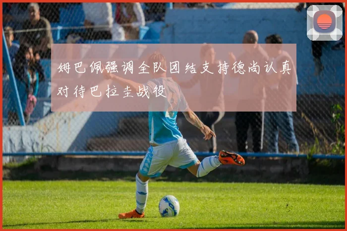 姆巴佩强调全队团结支持德尚认真对待巴拉圭战役