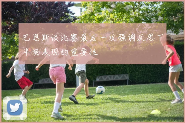 巴恩斯谈比赛最后一攻强调反思下半场表现的重要性