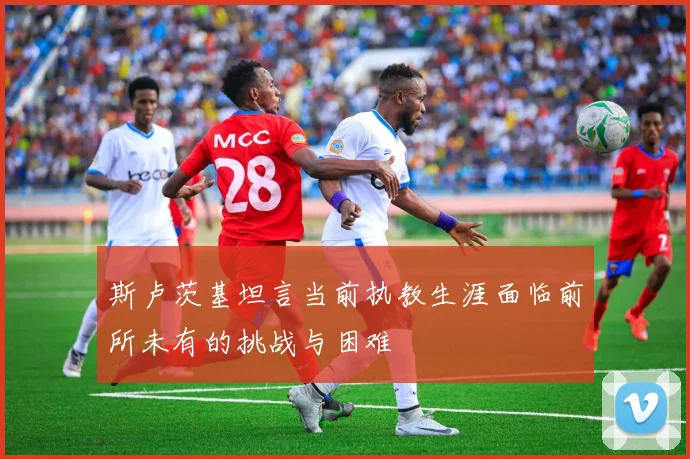 斯卢茨基坦言当前执教生涯面临前所未有的挑战与困难