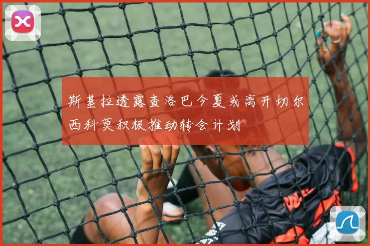 斯基拉透露查洛巴今夏或离开切尔西科莫积极推动转会计划