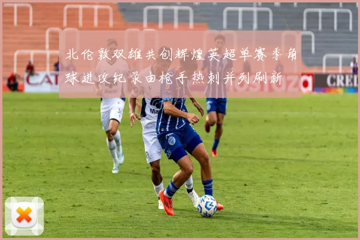 北伦敦双雄共创辉煌英超单赛季角球进攻纪录由枪手热刺并列刷新