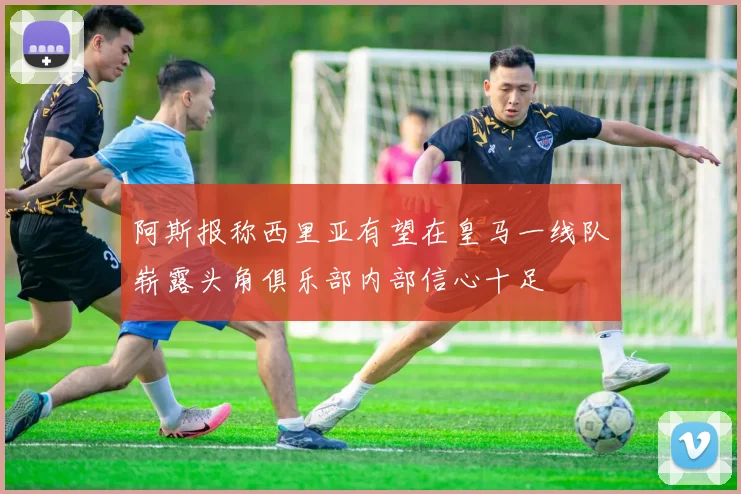 阿斯报称西里亚有望在皇马一线队崭露头角俱乐部内部信心十足