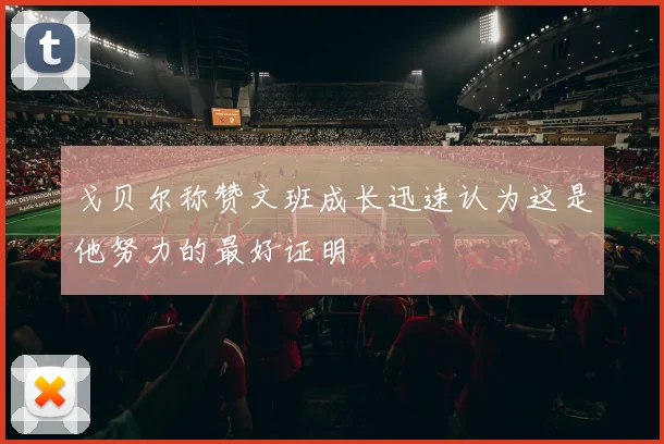 戈贝尔称赞文班成长迅速认为这是他努力的最好证明