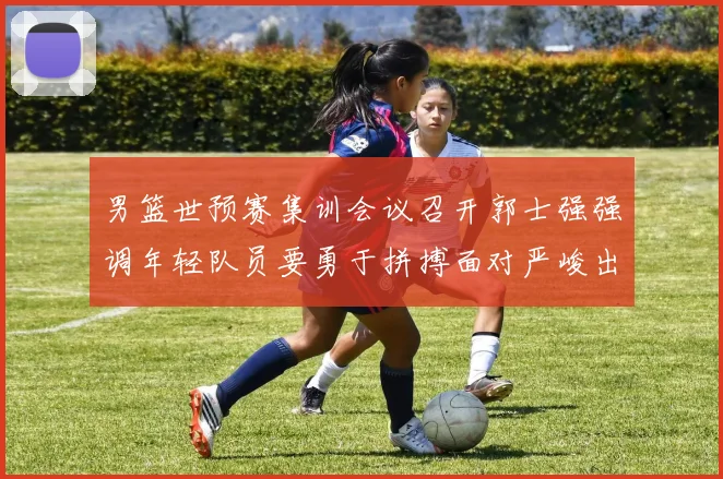 男篮世预赛集训会议召开郭士强强调年轻队员要勇于拼搏面对严峻出线形势