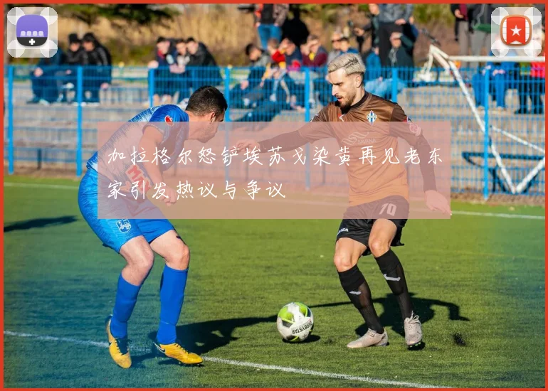 加拉格尔怒铲埃苏戈染黄再见老东家引发热议与争议