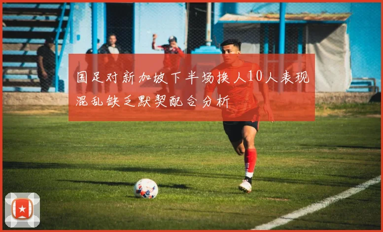 国足对新加坡下半场换人10人表现混乱缺乏默契配合分析