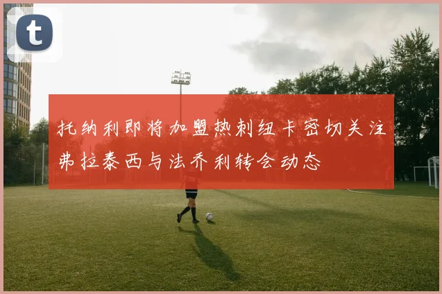 托纳利即将加盟热刺纽卡密切关注弗拉泰西与法乔利转会动态