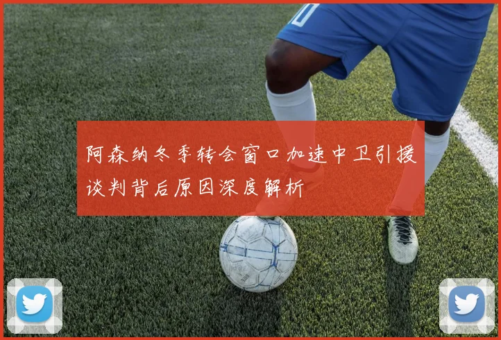 阿森纳冬季转会窗口加速中卫引援谈判背后原因深度解析