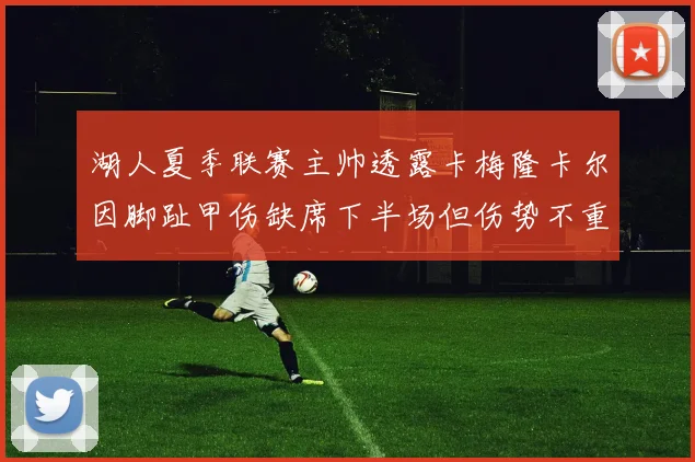 湖人夏季联赛主帅透露卡梅隆卡尔因脚趾甲伤缺席下半场但伤势不重