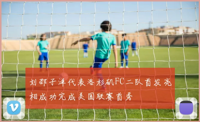 刘邵子洋代表洛杉矶FC二队首发亮相成功完成美国联赛首秀
