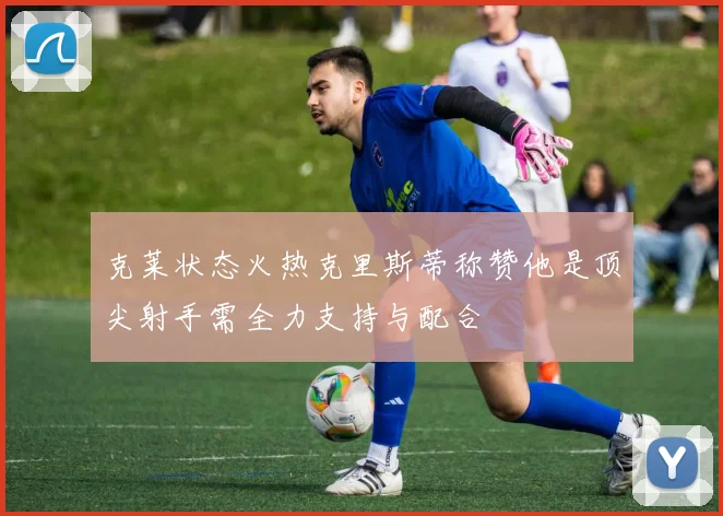 克莱状态火热克里斯蒂称赞他是顶尖射手需全力支持与配合