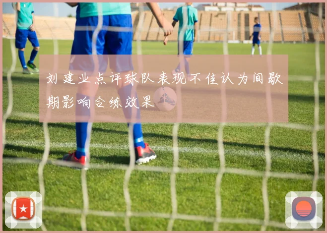 刘建业点评球队表现不佳认为间歇期影响合练效果