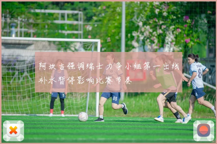 阿坎吉强调瑞士力争小组第一出线补水暂停影响比赛节奏