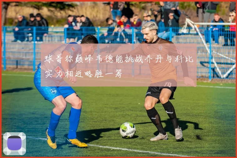 球哥称巅峰韦德能挑战乔丹与科比实力相近略胜一筹