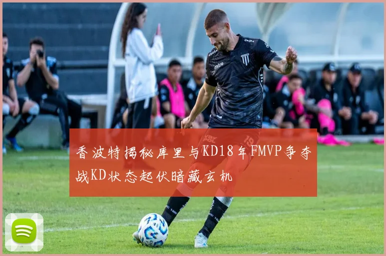 香波特揭秘库里与KD18年FMVP争夺战KD状态起伏暗藏玄机