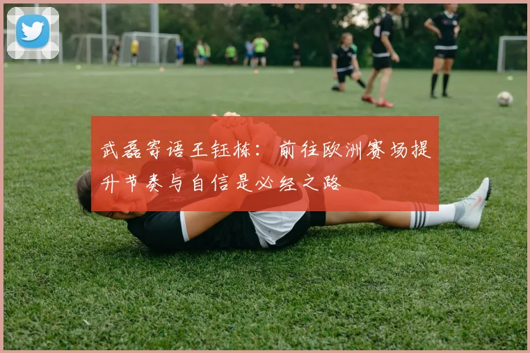 武磊寄语王钰栋：前往欧洲赛场提升节奏与自信是必经之路