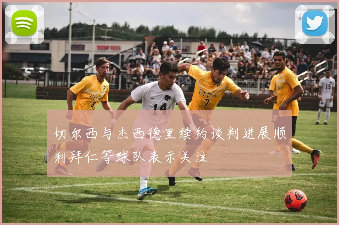 切尔西与杰西德里续约谈判进展顺利拜仁等球队表示关注