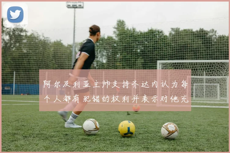 阿尔及利亚主帅支持齐达内认为每个人都有犯错的权利并表示对他充满信心