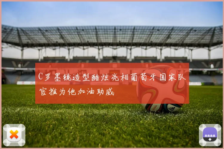 C罗墨镜造型酷炫亮相葡萄牙国家队官推为他加油助威