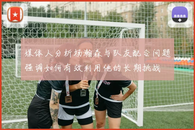 媒体人分析杨瀚森与队友配合问题强调如何有效利用他的长期挑战